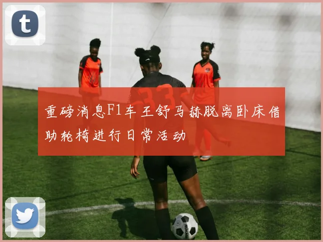 重磅消息F1车王舒马赫脱离卧床借助轮椅进行日常活动