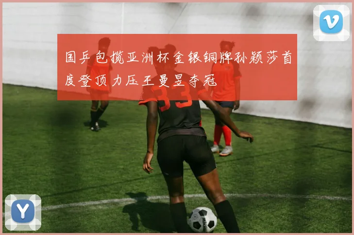 国乒包揽亚洲杯金银铜牌孙颖莎首度登顶力压王曼昱夺冠