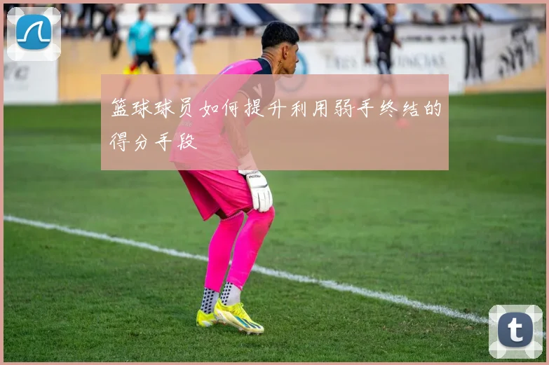 篮球球员如何提升利用弱手终结的得分手段