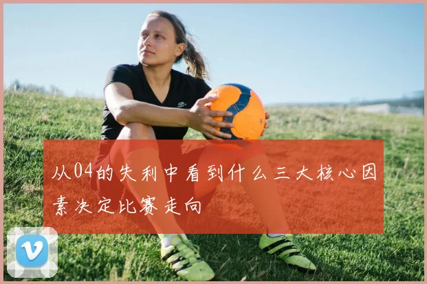从04的失利中看到什么三大核心因素决定比赛走向