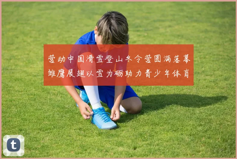 营动中国滑雪登山冬令营圆满落幕雏鹰展翅以雪为砺助力青少年体育成长