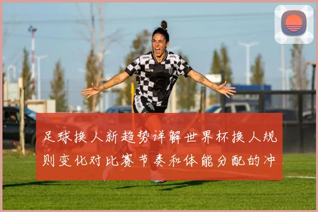 足球换人新趋势详解世界杯换人规则变化对比赛节奏和体能分配的冲击