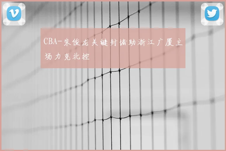 CBA-朱俊龙关键封堵助浙江广厦主场力克北控