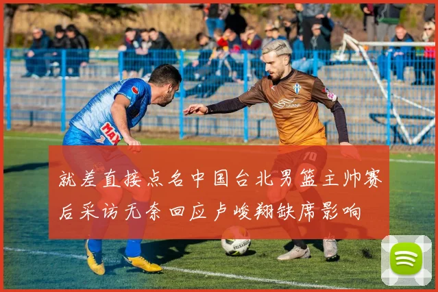 就差直接点名中国台北男篮主帅赛后采访无奈回应卢峻翔缺席影响