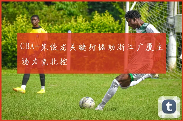 CBA-朱俊龙关键封堵助浙江广厦主场力克北控