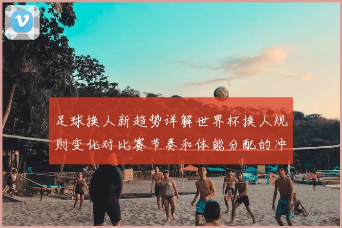 足球换人新趋势详解世界杯换人规则变化对比赛节奏和体能分配的冲击
