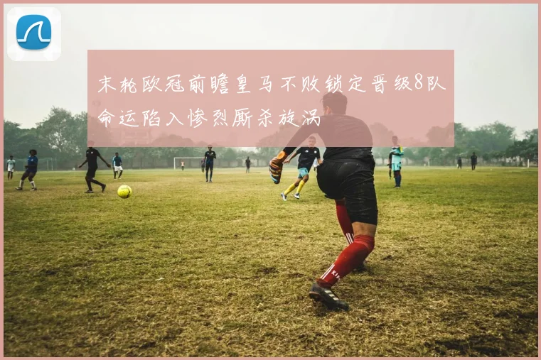 末轮欧冠前瞻皇马不败锁定晋级8队命运陷入惨烈厮杀旋涡