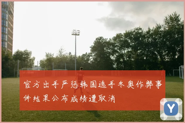 官方出手严惩韩国选手冬奥作弊事件结果公布成绩遭取消