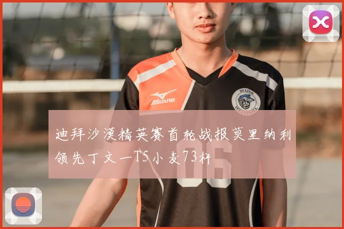 迪拜沙漠精英赛首轮战报莫里纳利领先丁文一T5小麦73杆