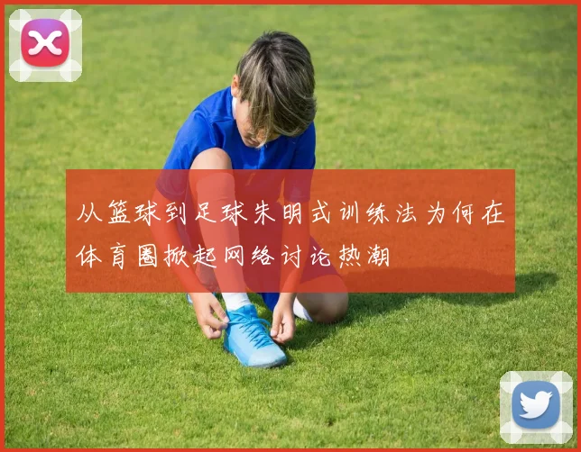 从篮球到足球朱明式训练法为何在体育圈掀起网络讨论热潮