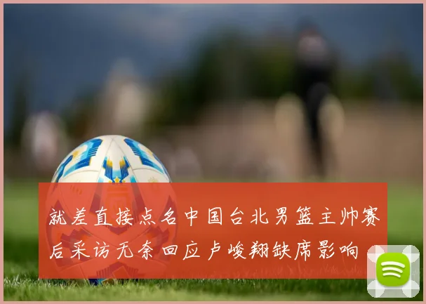 就差直接点名中国台北男篮主帅赛后采访无奈回应卢峻翔缺席影响