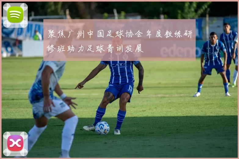 聚焦广州中国足球协会年度教练研修班助力足球青训发展