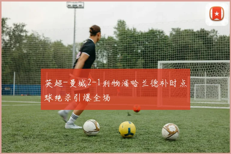 英超-曼城2-1利物浦哈兰德补时点球绝杀引爆全场